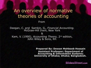 An overview of normative theories of accounting From  Deegan, C. and  Samkin, G.,  Financial Accounting.  McGraw-Hill Irwin, New York & Kam, V. (1990),  Accounting Theory,  2 nd  edition, John Wiley & Sons, NY. Prepared By: Dewan Mahboob Hossain Assistant Professor; Department of Accounting & Information Systems; University of Dhaka; Dhaka; Bangladesh.  