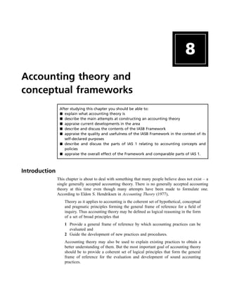 8
Accounting theory and
conceptual frameworks
After studying this chapter you should be able to:
& explain what accounting theory is
& describe the main attempts at constructing an accounting theory
& appraise current developments in the area
& describe and discuss the contents of the IASB Framework
& appraise the quality and usefulness of the IASB Framework in the context of its
self-declared purposes
& describe and discuss the parts of IAS 1 relating to accounting concepts and
policies
& appraise the overall effect of the Framework and comparable parts of IAS 1.
Introduction
This chapter is about to deal with something that many people believe does not exist – a
single generally accepted accounting theory. There is no generally accepted accounting
theory at this time even though many attempts have been made to formulate one.
According to Eldon S. Hendriksen in Accounting Theory (1977),
Theory as it applies to accounting is the coherent set of hypothetical, conceptual
and pragmatic principles forming the general frame of reference for a field of
inquiry. Thus accounting theory may be defined as logical reasoning in the form
of a set of broad principles that
1 Provide a general frame of reference by which accounting practices can be
evaluated and
2 Guide the development of new practices and procedures.
Accounting theory may also be used to explain existing practices to obtain a
better understanding of them. But the most important goal of accounting theory
should be to provide a coherent set of logical principles that form the general
frame of reference for the evaluation and development of sound accounting
practices.
 