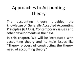Approaches to Accounting
Theory
The accounting theory provides the
knowledge of Generally Accepted Accounting
Principles (GAAPs), Contemporary issues and
other developments in the field.
In this chapter, We will be introduced with
accounting theory and its main issues like
“Theory, process of constructing the theory,
need of accounting theory”.
 