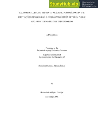 FACTORS INFLUENCING STUDENTS’ ACADEMIC PERFORMANCE IN THE
FIRST ACCOUNTING COURSE: A COMPARATIVE STUDY BETWEEN PUBLIC
AND PRIVATE UNIVERSITIES IN PUERTO RICO
A Dissertation
Presented to the
Faculty of Argosy University/Sarasota
In partial fulfillment of
the requirement for the degree of
Doctor in Business Administration
by
Herminio Rodríguez Príncipe
November, 2005
 