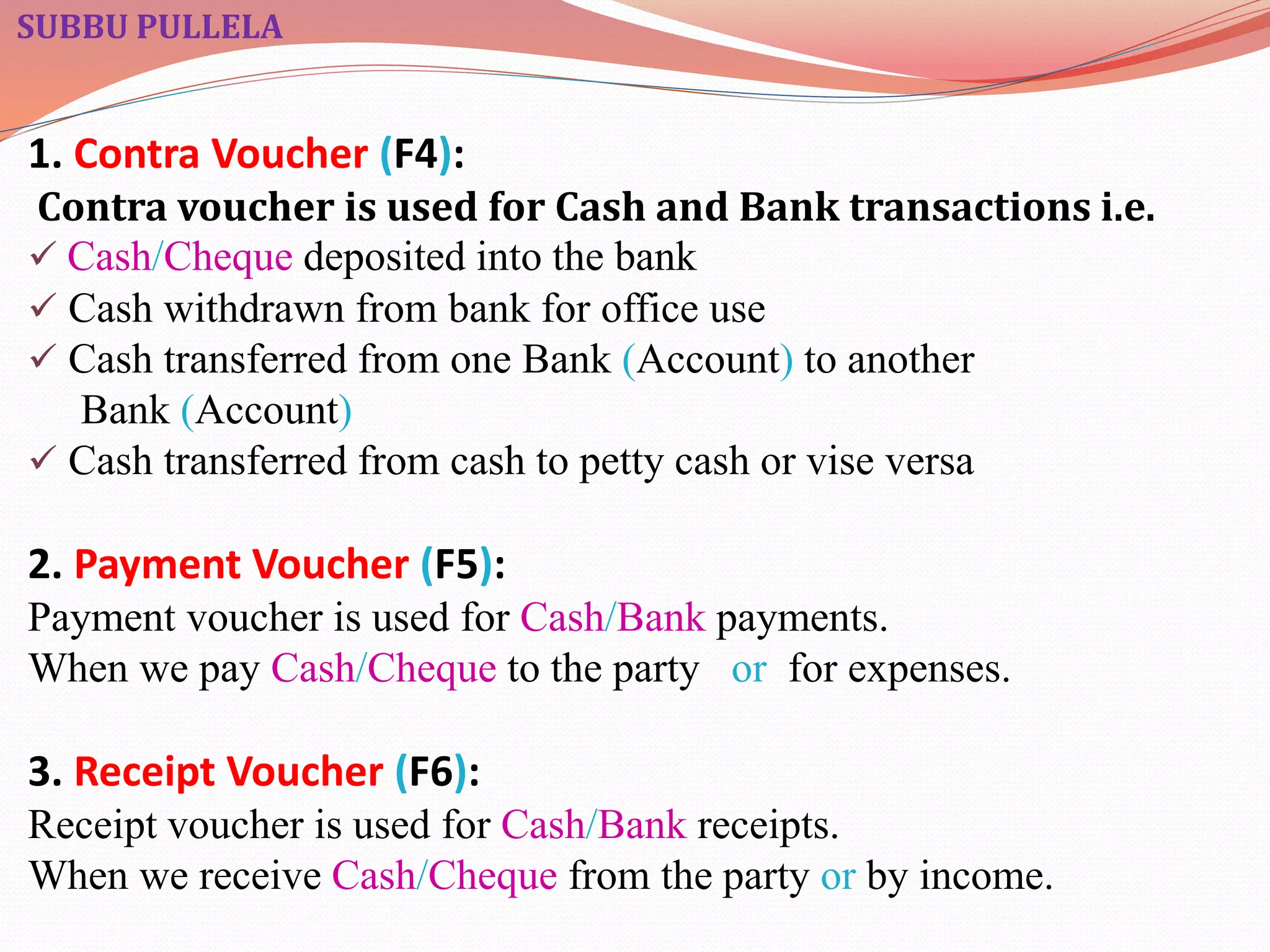 SUBBU PULLELA 
1. Contra Voucher (F4): 
Contra voucher is used for Cash and Bank transactions i.e. 
 Cash/Cheque deposited into the bank 
 Cash withdrawn from bank for office use 
 Cash transferred from one Bank (Account) to another 
Bank (Account) 
 Cash transferred from cash to petty cash or vise versa 
2. Payment Voucher (F5): 
Payment voucher is used for Cash/Bank payments. 
When we pay Cash/Cheque to the party or for expenses. 
3. Receipt Voucher (F6): 
Receipt voucher is used for Cash/Bank receipts. 
When we receive Cash/Cheque from the party or by income. 
 