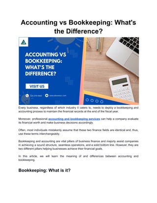 Accounting vs Bookkeeping: What's
the Difference?
Every business, regardless of which industry it caters to, needs to deploy a bookkeeping and
accounting process to maintain the financial records at the end of the fiscal year.
Moreover, professional accounting and bookkeeping services can help a company evaluate
its financial worth and make business decisions accordingly.
Often, most individuals mistakenly assume that these two finance fields are identical and, thus,
use these terms interchangeably.
Bookkeeping and accounting are vital pillars of business finance and majorly assist companies
in achieving a sound structure, seamless operations, and a solid bottom line. However, they are
two different pillars helping businesses achieve their financial goals.
In this article, we will learn the meaning of and differences between accounting and
bookkeeping.
Bookkeeping: What is it?
 