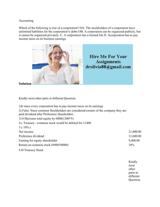 Accounting
Which of the following is true of a corporation? OA. The stockholders of a corporation have
unlimited liabilities for the corporation's debts OB. A corporation can be organized publicly, but
it cannot be organized privately. C. A corporation has a limited life D. Acorporation has to pay
income taxes on its business earnings.
Solution
Kindly reost other parts in different Question.
1d) since every corporation has to pay income taxes on its earnings
2) False. Since common Stockholders are considered owners of the company they are
paid dividend after Preference shareholders
3) b Decrease total equity by 6000(1200*5)
4 c Treasury - common stock would be debited for 11400
5 c 10% (
Net income 21,000.00
Preference dividend 11,600.00
Earning for equity shareholder 9,400.00
Return on common stock (9400/94000) 10%
6 D Treasury Stock
Kindly
reost
other
parts in
different
Question.
 
