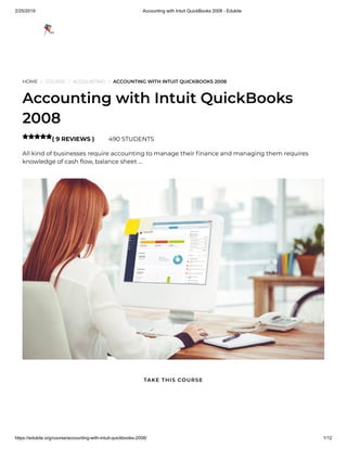 2/25/2019 Accounting with Intuit QuickBooks 2008 - Edukite
https://edukite.org/course/accounting-with-intuit-quickbooks-2008/ 1/12
HOME / COURSE / ACCOUNTING / ACCOUNTING WITH INTUIT QUICKBOOKS 2008
Accounting with Intuit QuickBooks
2008
( 9 REVIEWS ) 490 STUDENTS
All kind of businesses require accounting to manage their nance and managing them requires
knowledge of cash ow, balance sheet …

TAKE THIS COURSE
 