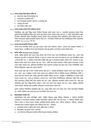 RvZxq wkÿvµg 2012
9.1.5 `jMZ Kv‡Ri welq wnmv‡e mwVK bq
K. AbycvZmn evqyi Dcv`vbmg~‡ni bvg
L. evsjv‡`‡ki f~-cÖK…wZi eY©bv
M. mvK© †`kmg~‡ni ivRavbx, RbmsL¨v I gv_vwcQy Avq
N. cigvYyi MVb eY©bv
O. Z_¨ AwaKvi AvBb eY©bv
9.1.6 `jMZ Kv‡Ri gva¨‡g wkLb `ye©jZvi Aemvb
wk¶v_©x‡`i †KD †KD wewfbœ Kvi‡Y wba©vwiZ wkLbdj AR©b Ki‡Z cv‡i bv| avivevwnK g~j¨vq‡bi gva¨‡g wkLb
`ye©jZvm¤úbœ wk¶v_©x‡`i wPwýZ K‡i Zv‡`i Rb¨ we‡kl `jMZ Kv‡Ri e¨e¯’v Kiv hvq| G †¶‡Î GKB †kªwYi GKRb
wkLbdj AR©bKvix †PŠKm wk¶v_©x‡K `j‡bZv wnmv‡e `‡ji Ab¨‡`i‡K wkLb mn‡hvwMZv Kivi `vwqZ¡ †`Iqv nq|
wkÿK `j‡bZv‡K c~‡e©B cÖ‡qvRbxq wb‡`©kbv w`‡q †`b| mgch©v‡qi wk¶v_©x Øviv Ab¨ wk¶v_©x‡`i‡K wkLb mn‡hvwMZv
†`Iqv‡K ÔPeer LearningÕ ejv nq|
9.1.7 `jMZ KvR PjvKvjxb wk¶‡Ki KiYxq
`jMZ KvR PjvKvjxb wk¶K Ny‡i Ny‡i cÖ‡Z¨K `‡ji KvR ch©‡e¶Y Ki‡eb| †hLv‡b hLb cÖ‡qvRb wb‡`©kbv I
mnvqZv w`‡eb| cieZ©x‡Z `jMZ KvR Dc¯’vc‡bi mgq fyj-åvwšÍ ev Am¤ú~Y©Zv _vK‡j awi‡q w`‡eb|
10. cÖ`k©b c×wZ (Demonstration Method)
cÖ`k©b c×wZi g~jK_v n‡jv †Kv‡bv wKQy †`wL‡q GwU m¤ú‡K© aviYv jv‡f wk¶v_©x‡`i‡K mnvqZv Kiv| †Kv‡bv wKQy
Dc¯’vc‡b ïay eY©bv ev Av‡jvPbvq mxgve× bv †_‡K Zv †`Lv‡bv n‡j aviYv jvf mnR nq Ges G‡Z wk¶v_©x‡`i AvMÖn
I Drmvn e„w× cvq| G c×wZ‡Z cv‡Vi welq mswkøó ev¯Íe e¯‘ ev cÖZ¨¶fv‡e cÖwµqv †`wL‡q eY©bv, Av‡jvPbv ev cÖkœ-
DË‡ii gva¨‡g aviYv jv‡f mnvqZv Kiv nq| †hgb- GKwU Rev dz‡ji Ask¸‡jv †`wL‡q dz‡ji Ask¸‡jvi m¤ú‡K©
aviYv AR©‡b mnvqZv Kiv; †kªwYK‡¶ wk¶v_©x‡`i mvg‡b hš¿cvwZ ms‡hvRb K‡i `¯Ívi mv‡_ cvZjv mvjwdDwiK GwmW
wgwk‡q nvB‡Wªv‡Rb cÖ¯‘Z K‡i †`Lv‡bv BZ¨vw`|
A‡bK †¶‡Î ev¯Íe e¯‘ ev NUbv mivmwi †`Lv‡bv m¤¢e nq bv| †m‡¶‡Î Aa©ev¯Í‡ei mvnv‡h¨ aviYv jv‡f mnvqZv Kiv
hvq| †hgb- P›`ª ev m~h©MÖnY m¤ú‡K© aviYv jv‡fi Rb¨ †kªwYK‡¶ wmwW ev wWwfwWi gva¨‡g gvwëwgwWqvq c„w_ex I
Puv‡`i wbR wbR K¶c‡_ N~Y©b †`wL‡q MÖnY NUvi welqwU cwi®‹vi Kiv hvq| cÖ‡R±i ev gvwëwgwWqv bv _vK‡j Pv‡U©i
gva¨‡g †`Lv‡bv hvq| †ivj-†cø c×wZ‡ZI †kLv‡bv hvq| †¶Î we‡k‡l wk¶v_©x‡`i‡K †kªwYK‡¶i evB‡i wb‡q ev¯Íe
NUbv cÖZ¨¶fv‡e †`wL‡q wk¶v jv‡f mnvqZv Kiv hvq| †hgb- f~wg¶‡qi KviY¸‡jv cÖZ¨¶ †`Lv‡bv hvq| m¤¢e n‡j
HwZnvwmK ¯’v‡b wb‡q wewfbœ wb`k©b †`wL‡q I eY©bv K‡i aviYv jv‡f mnvqZv Kiv hvq| †hgb- Kzwgjøvi †KvUevwo
kvjeb wenv‡i cwi`k©‡b wb‡q ZrKvjxb †eŠ×mf¨Zv m¤ú‡K© Rvb‡Z mvnvh¨ Kiv|
cÖ`k©b c×wZ‡Z wk¶v_©x‡`i AbymwÜrmv e„w× cvq| mn‡R mwVK aviYv jvf Ki‡Z cv‡i| wkLb A‡c¶vK…Z `xN©¯’vqx
nq| cÖ`k©b c×wZ‡Z j¶ ivL‡Z n‡e †hb me wk¶v_©x ¯úó †`L‡Z cvq|
11. AbymÜvbg~jK Kv‡Ri aib
AbymÜvbg~jK KvR g~jZ Kg©‡Kw›`ªK c×wZ| wWDBi mwµqZv Z‡Ë¡i wfwË‡Z cwiPvwjZ G c×wZ‡Z wkÿv_x©iv
GKKfv‡e ev `jMZfv‡e wb‡R‡`i cÖ‡Póvq wbqgZvwš¿K c×wZ‡Z wkÿv jvf K‡i _v‡K| G c×wZ‡Z wkÿv_x© †Kv‡bv
welq ev NUbv ev mgm¨vi KviY, djvdj, cÖwZwµqv BZ¨vw` D`&NvUb K‡i| bw_cÎ ch©v‡jvPbv, cwi`k©b, ch©‡e¶Y,
mv¶vrKvi MÖnY bvbvfv‡e AbymÜvb KvR cwiPvjbv Kiv hvq|| D`vniY-
 hyemgv‡Ri AvKvk ms¯‹…wZi cÖwZ cÖeYZv e„w×i KviY I djvdj
 wkí AÂ‡j evqy `~l‡Yi KviY I djvdj
 Lv`¨ Drcv`‡b AwZgvÎvq ivmvqwbK KxUbvkK `ªe¨ e¨env‡ii cÖwZwµqv|
 