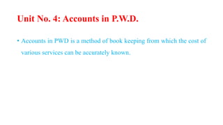 Unit No. 4: Accounts in P.W.D.
• Accounts in PWD is a method of book keeping from which the cost of
various services can be accurately known.
 