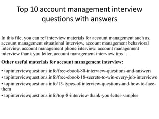 Top 10 account management interview 
questions with answers 
In this file, you can ref interview materials for account management such as, 
account management situational interview, account management behavioral 
interview, account management phone interview, account management 
interview thank you letter, account management interview tips … 
Other useful materials for account management interview: 
• topinterviewquestions.info/free-ebook-80-interview-questions-and-answers 
• topinterviewquestions.info/free-ebook-18-secrets-to-win-every-job-interviews 
• topinterviewquestions.info/13-types-of-interview-questions-and-how-to-face-them 
• topinterviewquestions.info/top-8-interview-thank-you-letter-samples 
 