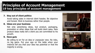 7.  Stay out of client politics
Avoid taking sides in internal client hassles. Be objective
and honest. Stick to business rather than people.
8.  Ideas are your business
Not only advertising ideas, but product, packaging,
promotion or other ideas that will build client sales. New
product ideas really tell a client you are committed to his
growth.
9.  Have guts
Be willing to err for an idea or unpopular view. No risks,
no big gains. Put your ego on the table when your
instincts tell you that your idea has potential or that the
majority is wrong.
Principles of Account Management
19 key principles of account management
 