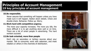 10. Be responsible.
Never assume that something will happen unless you have
made sure it will happen. Button down details. Check and
double-check. Rehearse. Follow up. Worry.
11. Work hard with competitive urgency.
The more your capacity increases. The more you idle, the
more difficult it is to get anything done well or on time.
There are a lot of smart people in advertising. The hard
workers succeed.
12. Be task oriented, more than people
Don't rely on secondary or tertiary sources about your
market. Talk to consumer, work with salesmen, and meet
retailers or others in the channels of distribution.
Principles of Account Management
19 key principles of account management
 