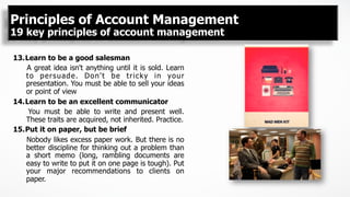13. Learn to be a good salesman
A great idea isn't anything until it is sold. Learn
to persuade. Don't be tricky in your
presentation. You must be able to sell your ideas
or point of view
14. Learn to be an excellent communicator
You must be able to write and present well.
These traits are acquired, not inherited. Practice.
15. Put it on paper, but be brief
Nobody likes excess paper work. But there is no
better discipline for thinking out a problem than
a short memo (long, rambling documents are
easy to write to put it on one page is tough). Put
your major recommendations to clients on
paper.
Principles of Account Management
19 key principles of account management
 