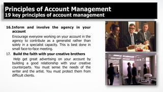 16. Inform and involve the agency in your
account
Encourage everyone working on your account in the
agency to contribute as a generalist rather than
solely in a specialist capacity. This is best done in
small face-to-face meeting.
17.  Build the faith with your creative brothers
Help get great advertising on your account by
building a good relationship with your creative
counterparts. You must sense the needs of the
writer and the artist. You must protect them from
difficult clients.
Principles of Account Management
19 key principles of account management
 