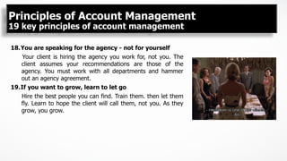 18. You are speaking for the agency - not for yourself
Your client is hiring the agency you work for, not you. The
client assumes your recommendations are those of the
agency. You must work with all departments and hammer
out an agency agreement.
19. If you want to grow, learn to let go
Hire the best people you can find. Train them. then let them
fly. Learn to hope the client will call them, not you. As they
grow, you grow.
Principles of Account Management
19 key principles of account management
 