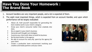 1.  Account handlers are very important people, and a lot is expected of them.
2.  The eight most important things, which is expected from an account Handler, and upon which
performance will be largely evaluated:
Have You Done Your Homework :
The Brand Book
§  Above	
   all,	
   hold	
   yourself	
   responsible	
   for	
   genera5ng	
   the	
  
best	
  crea5ve	
  work	
  in	
  your	
  client's	
  category.	
  
§  Know	
   your	
   client's	
   consumer	
   be>er	
   than	
   anybody	
   else	
  
does.	
  
§  Be	
  an	
  expert	
  in	
  your	
  client's	
  business	
  
§  Generate	
  well	
  thought-­‐out	
  strategies	
  
§  Surprise	
  your	
  client	
  with	
  ideas	
  to	
  build	
  his	
  business	
  
§  Be	
  the	
  best	
  briefer	
  in	
  the	
  agency	
  
§  Be	
  able	
  to	
  account	
  for	
  every	
  Rp.	
  spent	
  by	
  the	
  agency	
  for	
  
your	
  client	
  
§  Create	
   a	
   produc5ve	
   team	
   environment	
   involving	
   your	
  
crea5ve	
  and	
  media	
  partners	
  and	
  your	
  client.	
  
 