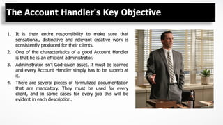 The Account Handler's Key Objective
1.  It is their entire responsibility to make sure that
sensational, distinctive and relevant creative work is
consistently produced for their clients.
2.  One of the characteristics of a good Account Handler
is that he is an efficient administrator.
3.  Administrator isn't God-given asset. It must be learned
and every Account Handler simply has to be superb at
it.
4.  There are several pieces of formulized documentation
that are mandatory. They must be used for every
client, and in some cases for every job this will be
evident in each description.
 