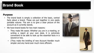 Brand Book
Purpose
•  The brand book is simply a collection of the basic, central
facts about a brand. These are put together in one easily
portable volume. The aim is to give a clear picture of the
account as it currently stands.
•  We have brand books for two main reasons:
•  They make life easier. Whether you are in a meeting, or
writing a report at your own desk, it is extremely
convenient to be able to look up the essential facts in a
second or two.
•  (They make the briefing of new Account Handler much
simpler and any hand-over much more efficient.
 