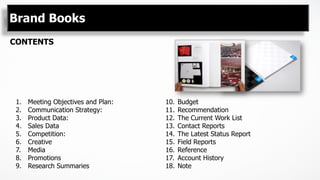Brand Books
CONTENTS
1.  Meeting Objectives and Plan:
2.  Communication Strategy:
3.  Product Data:
4.  Sales Data
5.  Competition:
6.  Creative
7.  Media
8.  Promotions
9.  Research Summaries
10.  Budget
11.  Recommendation
12.  The Current Work List
13.  Contact Reports
14.  The Latest Status Report
15.  Field Reports
16.  Reference
17.  Account History
18.  Note
 