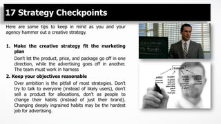 17 Strategy Checkpoints
Here are some tips to keep in mind as you and your
agency hammer out a creative strategy.
1.  Make the creative strategy fit the marketing
plan
Don't let the product, price, and package go off in one
direction, while the advertising goes off in another.
The team must work in harness
2. Keep your objectives reasonable
Over ambition is the pitfall of most strategies. Don't
try to talk to everyone (instead of likely users), don't
sell a product for allocations, don't as people to
change their habits (instead of just their brand).
Changing deeply ingrained habits may be the hardest
job for advertising.
 