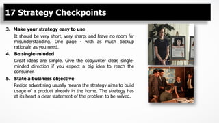 17 Strategy Checkpoints
3.  Make your strategy easy to use
It should be very short, very sharp, and leave no room for
misunderstanding. One page - with as much backup
rationale as you need.
4. Be single-minded
Great ideas are simple. Give the copywriter clear, single-
minded direction if you expect a big idea to reach the
consumer.
5. State a business objective
Recipe advertising usually means the strategy aims to build
usage of a product already in the home. The strategy has
at its heart a clear statement of the problem to be solved.
 