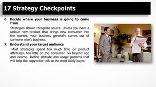 6.  Decide where your business is going to come
from
Strategies should recognize source. Unless you have a
unique new product that brings new consumer into
the market, your business generally comes out of
someone else's business.
7.  Understand your target audience
Most strategies spend too much time on product
attributes, too little on the consumer. Go beyond age
and income. Define attitude and usage patterns that
will help the copywriter talk to the most likely buyer.
17 Strategy Checkpoints
 