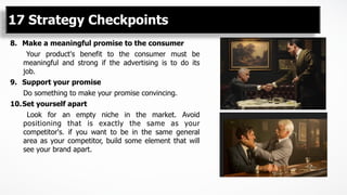 8.  Make a meaningful promise to the consumer
Your product's benefit to the consumer must be
meaningful and strong if the advertising is to do its
job.
9.  Support your promise
Do something to make your promise convincing.
10. Set yourself apart
Look for an empty niche in the market. Avoid
positioning that is exactly the same as your
competitor's. if you want to be in the same general
area as your competitor, build some element that will
see your brand apart.
17 Strategy Checkpoints
 