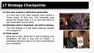 11. Give your product a distinctive personality
It is very hard to do. Many products never achieve a
"brand image" of their own. This personality goes
beyond the product itself; it is an aura that helps set
your brand apart from all others
12. Advertise what is important, not what is obvious
The right strategy is to talk about important benefits
not so apparent.
13. Think ahead
Being first is best. Being first is with something your
competitors will take a long time to imitate - a
preemptive element-is best of all. Don't underestimate
your competition.
17 Strategy Checkpoints
 