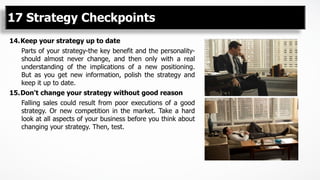 14. Keep your strategy up to date
Parts of your strategy-the key benefit and the personality-
should almost never change, and then only with a real
understanding of the implications of a new positioning.
But as you get new information, polish the strategy and
keep it up to date.
15. Don't change your strategy without good reason
Falling sales could result from poor executions of a good
strategy. Or new competition in the market. Take a hard
look at all aspects of your business before you think about
changing your strategy. Then, test.
17 Strategy Checkpoints
 