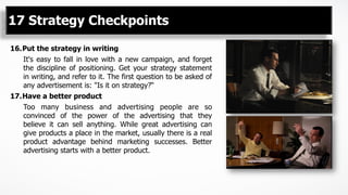 16. Put the strategy in writing
It's easy to fall in love with a new campaign, and forget
the discipline of positioning. Get your strategy statement
in writing, and refer to it. The first question to be asked of
any advertisement is: "Is it on strategy?“
17. Have a better product
Too many business and advertising people are so
convinced of the power of the advertising that they
believe it can sell anything. While great advertising can
give products a place in the market, usually there is a real
product advantage behind marketing successes. Better
advertising starts with a better product.
17 Strategy Checkpoints
 