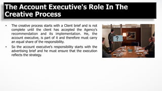 The Account Executive's Role In The
Creative Process
•  The creative process starts with a Client brief and is not
complete until the client has accepted the Agency's
recommendation and its implementation. He, the
account executive, is part of it and therefore must carry
an equal share of the responsibility.
•  So the account executive's responsibility starts with the
advertising brief and he must ensure that the execution
reflects the strategy.
 