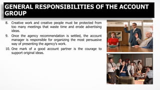 8.  Creative work and creative people must be protected from
too many meetings that waste time and erode advertising
ideas.
9.  Once the agency recommendation is settled, the account
manager is responsible for organizing the most persuasive
way of presenting the agency's work.
10.  One mark of a good account partner is the courage to
support original ideas.
GENERAL RESPONSIBILITIES OF THE ACCOUNT
GROUP
 