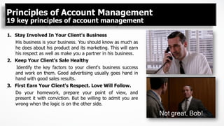 Principles of Account Management
19 key principles of account management
1.  Stay Involved In Your Client's Business
His business is your business. You should know as much as
he does about his product and its marketing. This will earn
his respect as well as make you a partner in his business.
2.  Keep Your Client's Sale Healthy
Identify the key factors to your client's business success
and work on them. Good advertising usually goes hand in
hand with good sales results.
3.  First Earn Your Client's Respect. Love Will Follow.
Do your homework, prepare your point of view, and
present it with conviction. But be willing to admit you are
wrong when the logic is on the other side.
 