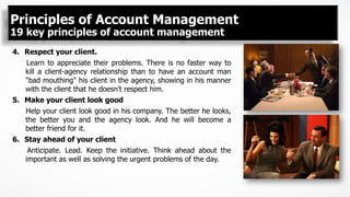 4.  Respect your client.
Learn to appreciate their problems. There is no faster way to
kill a client-agency relationship than to have an account man
"bad mouthing" his client in the agency, showing in his manner
with the client that he doesn't respect him.
5.  Make your client look good
Help your client look good in his company. The better he looks,
the better you and the agency look. And he will become a
better friend for it.
6.  Stay ahead of your client
Anticipate. Lead. Keep the initiative. Think ahead about the
important as well as solving the urgent problems of the day.
Principles of Account Management
19 key principles of account management
 
