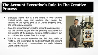 The Account Executive's Role In The Creative
Process
•  Everybody agrees that it is the quality of your creative
product which, more than anything else, creates the
visibility for the Agency, puts us on Client's Shopping Lists,
and wins us new accounts.
•  Once the account is won, it is the account service persons -
not the creative people who are primarily responsible for
the servicing of the account. To use a military analogy, our
account handlers are our front line troops.
•  But it is the account executive that the client tends to
relate to, and to complain to. And it is through the account
executive that most communications are made between
Client and the Agency.
 