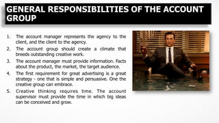 GENERAL RESPONSIBILITIES OF THE ACCOUNT
GROUP
1.  The account manager represents the agency to the
client, and the client to the agency.
2.  The account group should create a climate that
breeds outstanding creative work.
3.  The account manager must provide information. Facts
about the product, the market, the target audience.
4.  The first requirement for great advertising is a great
strategy - one that is simple and persuasive. One the
creative group can embrace.
5.  Creative thinking requires time. The account
supervisor must provide the time in which big ideas
can be conceived and grow.
 