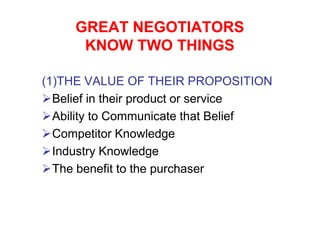 GREAT NEGOTIATORS
      KNOW TWO THINGS

(1)THE VALUE OF THEIR PROPOSITION
  Belief in their product or service
  Ability to Communicate that Belief
  Competitor Knowledge
  Industry Knowledge
  The benefit to the purchaser
 