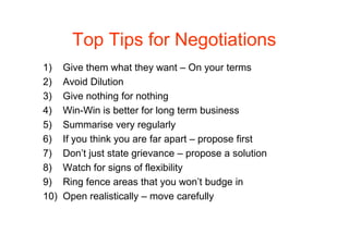 Top Tips for Negotiations
1)    Give them what they want – On your terms
2)    Avoid Dilution
3)    Give nothing for nothing
4)    Win-Win is better for long term business
5)    Summarise very regularly
6)    If you think you are far apart – propose first
7)    Don’t just state grievance – propose a solution
8)    Watch for signs of flexibility
9)    Ring fence areas that you won’t budge in
10)   Open realistically – move carefully
 