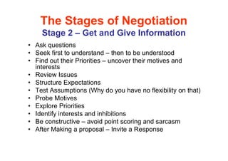 The Stages of Negotiation
    Stage 2 – Get and Give Information
• Ask questions
• Seek first to understand – then to be understood
• Find out their Priorities – uncover their motives and
  interests
• Review Issues
• Structure Expectations
• Test Assumptions (Why do you have no flexibility on that)
• Probe Motives
• Explore Priorities
• Identify interests and inhibitions
• Be constructive – avoid point scoring and sarcasm
• After Making a proposal – Invite a Response
 