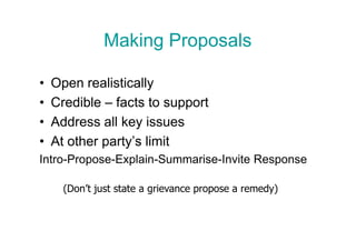 Making Proposals

•   Open realistically
•   Credible – facts to support
•   Address all key issues
•   At other party’s limit
Intro-Propose-Explain-Summarise-Invite Response

      (Don’t just state a grievance propose a remedy)
 