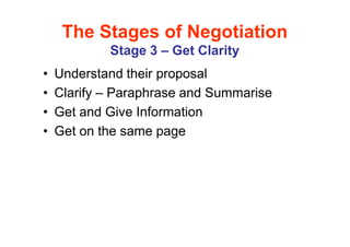 The Stages of Negotiation
            Stage 3 – Get Clarity
•   Understand their proposal
•   Clarify – Paraphrase and Summarise
•   Get and Give Information
•   Get on the same page
 