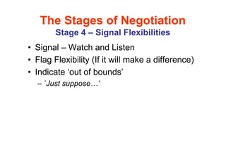 The Stages of Negotiation
        Stage 4 – Signal Flexibilities
• Signal – Watch and Listen
• Flag Flexibility (If it will make a difference)
• Indicate ‘out of bounds’
  – `Just suppose   ’
 
