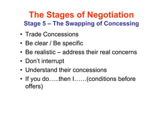The Stages of Negotiation
    Stage 5 – The Swapping of Concessing
•   Trade Concessions
•   Be clear / Be specific
•   Be realistic – address their real concerns
•   Don’t interrupt
•   Understand their concessions
•   If you do ..then I     (conditions before
    offers)
 