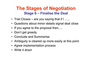 The Stages of Negotiation
           Stage 6 – Finalise the Deal
•   Trail Closes – are you saying that if I ..
•   Questions about minor details signal deal close
•   If you agree to the proposal then .
•   Don’t get greedy
•   Conclude and Summarise
•   Ambiguity is cleared up more easily at this point
•   Agree implementation process
•   Write it down
 