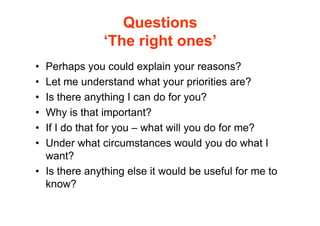 Questions
              ‘The right ones’
• Perhaps you could explain your reasons?
• Let me understand what your priorities are?
• Is there anything I can do for you?
• Why is that important?
• If I do that for you – what will you do for me?
• Under what circumstances would you do what I
  want?
• Is there anything else it would be useful for me to
  know?
 