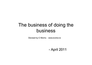 The business of doing the
        business
    Devised by C Morris - www.evolve.ie




                          - April 2011
 