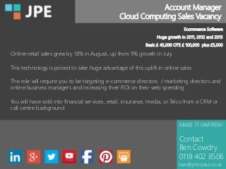 Account Manager
Cloud Computing Sales Vacancy
MAKE IT HAPPEN!
Contact
Ben Cowdry
0118 402 8506
ben@johnpaul.co.uk
Ecommerce Software
Huge growth in 2011, 2012 and 2013
Basic £ 45,000 OTE £ 100,000 plus £5,000
Online retail sales grew by 18% in August, up from 9% growth in July.
This technology is poised to take huge advantage of this uplift in online sales
The role will require you to be targeting e-commerce directors / marketing directors and
online business managers and increasing their ROI on their web spending.
You will have sold into financial services, retail, insurance, media, or Telco from a CRM or
call centre background
 