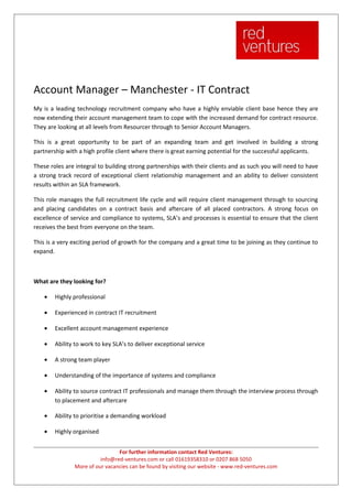 Account Manager – Manchester - IT Contract
My is a leading technology recruitment company who have a highly enviable client base hence they are
now extending their account management team to cope with the increased demand for contract resource.
They are looking at all levels from Resourcer through to Senior Account Managers.

This is a great opportunity to be part of an expanding team and get involved in building a strong
partnership with a high profile client where there is great earning potential for the successful applicants.

These roles are integral to building strong partnerships with their clients and as such you will need to have
a strong track record of exceptional client relationship management and an ability to deliver consistent
results within an SLA framework.

This role manages the full recruitment life cycle and will require client management through to sourcing
and placing candidates on a contract basis and aftercare of all placed contractors. A strong focus on
excellence of service and compliance to systems, SLA’s and processes is essential to ensure that the client
receives the best from everyone on the team.

This is a very exciting period of growth for the company and a great time to be joining as they continue to
expand.



What are they looking for?

    •   Highly professional

    •   Experienced in contract IT recruitment

    •   Excellent account management experience

    •   Ability to work to key SLA’s to deliver exceptional service

    •   A strong team player

    •   Understanding of the importance of systems and compliance

    •   Ability to source contract IT professionals and manage them through the interview process through
        to placement and aftercare

    •   Ability to prioritise a demanding workload

    •   Highly organised


                                For further information contact Red Ventures:
                         info@red-ventures.com or call 01619358310 or 0207 868 5050
               More of our vacancies can be found by visiting our website - www.red-ventures.com
 