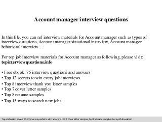 Account manager interview questions 
In this file, you can ref interview materials for Account manager such as types of 
interview questions, Account manager situational interview, Account manager 
behavioral interview… 
For top job interview materials for Account manager as following, please visit: 
topinterviewquestions.info 
• Free ebook: 75 interview questions and answers 
• Top 12 secrets to win every job interviews 
• Top 8 interview thank you letter samples 
• Top 7 cover letter samples 
• Top 8 resume samples 
• Top 15 ways to search new jobs 
Top materials: ebook: 75 interview questions with answers, top 7 cover letter samples, top 8 resume samples. Free pdf download 
 