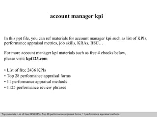 account manager kpi 
In this ppt file, you can ref materials for account manager kpi such as list of KPIs, 
performance appraisal metrics, job skills, KRAs, BSC… 
For more account manager kpi materials such as free 4 ebooks below, 
please visit: kpi123.com 
• List of free 2436 KPIs 
• Top 28 performance appraisal forms 
• 11 performance appraisal methods 
• 1125 performance review phrases 
Top materials: List of free 2436 KPIs, Top 28 performance appraisal forms, 11 performance appraisal methods 
Interview questions and answers – free download/ pdf and ppt file 
 