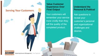 10
Your customers will
remember your service
more vividly than they
will the quality of the
completed product.
Serving Your Customers
Ask questions to
reveal your
customer’s personal
and organizational
challenges and
desires.
Value Customer
Experience Over
Final Output
Understand the
Personal & Political
| Dan EnglanderMastering Account Management
 