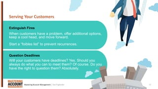 11
Serving Your Customers
Extinguish Fires
Question Deadlines
When customers have a problem, offer additional options,
keep a cool head, and move forward.
Start a “foibles list” to prevent recurrences.
Will your customers have deadlines? Yes. Should you
always do what you can to meet them? Of course. Do you
have the right to question them? Absolutely.
| Dan EnglanderMastering Account Management
 