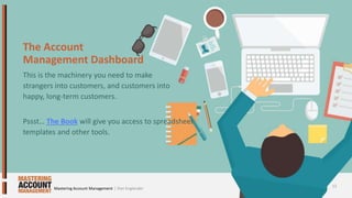 The Account
Management Dashboard
This is the machinery you need to make
strangers into customers, and customers into
happy, long-term customers.
Pssst… The Book will give you access to spreadsheet
templates and other tools.
12
| Dan EnglanderMastering Account Management
 